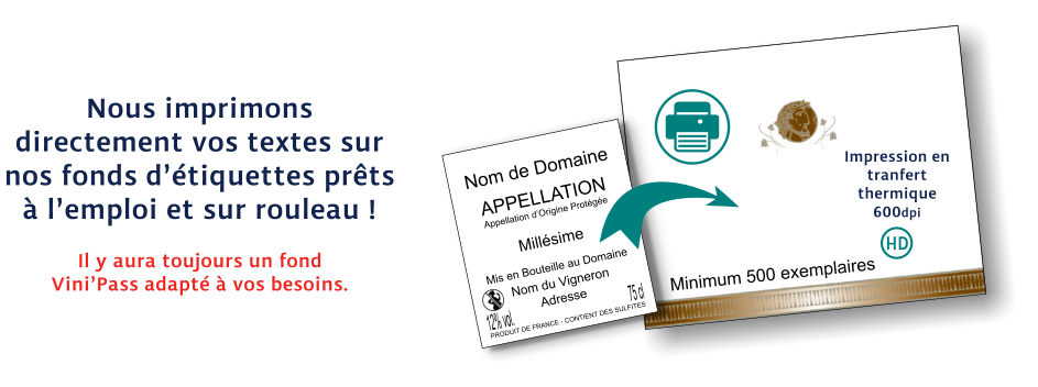 Nom de Domaine APPELLATION Appellation d’Origine Protégée Millésime Mis en Bouteille au Domaine Nom du Vigneron Adresse PRODUIT DE FRANCE - CONTIENT DES SULFITES 12% vol. 75 cl Impression en tranfert thermique 600dpi Il y aura toujours un fond Vini’Pass adapté à vos besoins. Nous imprimons directement vos textes sur nos fonds d’étiquettes prêts à l’emploi et sur rouleau ! Minimum 500 exemplaires