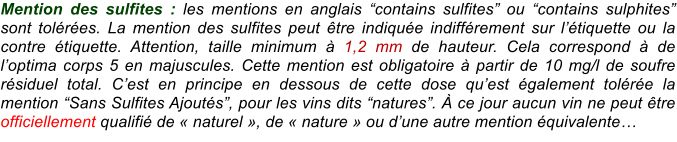Mention des sulfites : les mentions en anglais “contains sulfites” ou “contains sulphites” sont tolérées. La mention des sulfites peut être indiquée indifférement sur l’étiquette ou la contre étiquette. Attention, taille minimum à 1,2 mm de hauteur. Cela correspond à de l’optima corps 5 en majuscules. Cette mention est obligatoire à partir de 10 mg/l de soufre résiduel total. C’est en principe en dessous de cette dose qu’est également tolérée la mention “Sans Sulfites Ajoutés”, pour les vins dits “natures”. À ce jour aucun vin ne peut être officiellement qualifié de « naturel », de « nature » ou d’une autre mention équivalente…