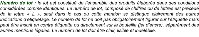 Numéro de lot : le lot est constitué de l’ensemble des produits élaborés dans des conditions considérées comme identiques. Le numéro de lot, composé de chiffres ou de lettres est précédé de la lettre « L », sauf dans le cas où cette mention se distingue clairement des autres indications d’étiquetage. Le numéro de lot ne doit pas obligatoirement figurer sur l’étiquette mais peut être inscrit en contre étiquette ou directement sur la bouteille (jet d’encre), séparément des autres mentions légales. Le numéro de lot doit être clair, lisible et indélébile.