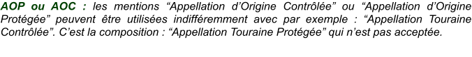 AOP ou AOC : les mentions “Appellation d’Origine Contrôlée” ou “Appellation d’Origine Protégée” peuvent être utilisées indifféremment avec par exemple : “Appellation Touraine Contrôlée”. C’est la composition : “Appellation Touraine Protégée” qui n’est pas acceptée.