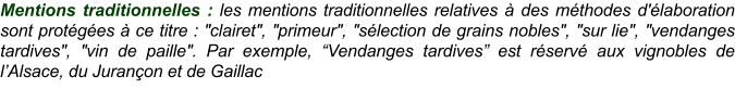 Mentions traditionnelles : les mentions traditionnelles relatives à des méthodes d'élaboration sont protégées à ce titre : "clairet", "primeur", "sélection de grains nobles", "sur lie", "vendanges tardives", "vin de paille". Par exemple, “Vendanges tardives” est réservé aux vignobles de l’Alsace, du Jurançon et de Gaillac