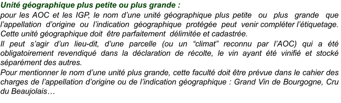 Unité géographique plus petite ou plus grande : pour les AOC et les IGP, le nom d’une unité géographique plus petite  ou  plus  grande  que  l’appellation  d’origine  ou  l’indication  géographique  protégée  peut  venir compléter l’étiquetage. Cette unité géographique doit  être parfaitement  délimitée et cadastrée. Il peut s’agir d’un lieu-dit, d’une parcelle (ou un “climat” reconnu par l’AOC) qui a été obligatoirement revendiqué dans la déclaration de récolte, le vin ayant été vinifié et stocké séparément des autres. Pour mentionner le nom d’une unité plus grande, cette faculté doit être prévue dans le cahier des charges de l’appellation d’origine ou de l’indication géographique : Grand Vin de Bourgogne, Cru du Beaujolais…
